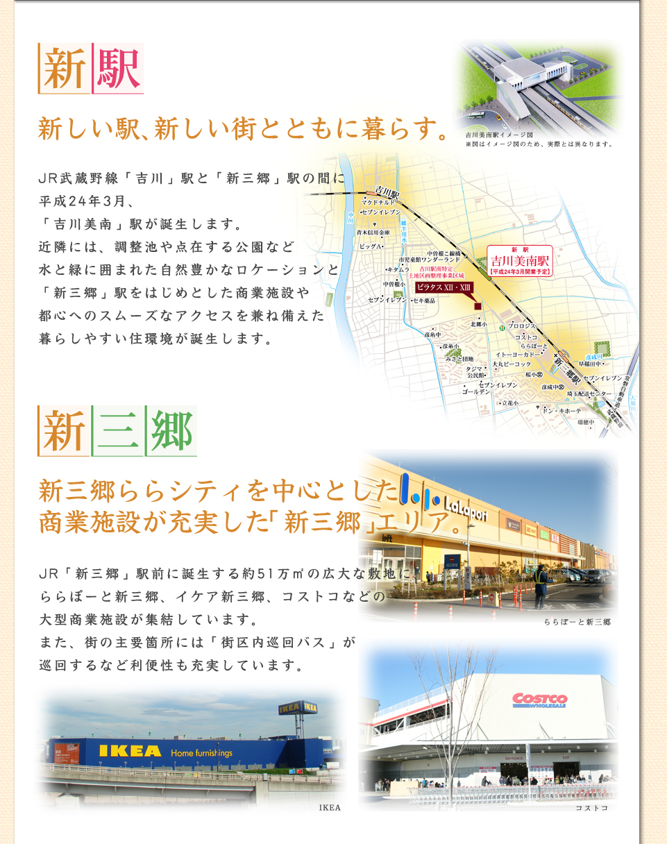 コンセプト新駅JR武蔵野線「吉川」駅と「新三郷」駅の間に平成24年度3月に開業予定の「吉川美南」駅が誕生します。近隣には、調整池や点在する公園など水と緑に囲まれた自然豊かなロケーションと「新三郷」駅をはじめとした商業施設や都心へのスムーズなアクセスを兼ね備えた暮らしやすい住環境が誕生します。新三郷新三郷ららシティを中心とした商業施設が充実した「新三郷」エリア。JR「新三郷」駅前に誕生する約51万㎡の広大な敷地に、ららぽーと新三郷、イケア新三郷、コストコなどの大型商業施設が集結しています。また、街の主要箇所には「街区内巡回バス」が巡回するなど利便性も充実しています。